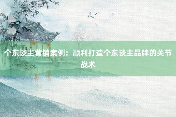 个东谈主营销案例:顺利打造个东谈主品牌的关节战术